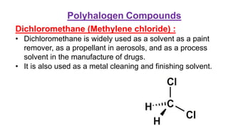 Dichloromethane (Methylene chloride) :
• Dichloromethane is widely used as a solvent as a paint
remover, as a propellant in aerosols, and as a process
solvent in the manufacture of drugs.
• It is also used as a metal cleaning and finishing solvent.
Polyhalogen Compounds
 