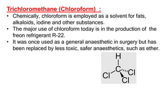 Trichloromethane (Chloroform) :
• Chemically, chloroform is employed as a solvent for fats,
alkaloids, iodine and other substances.
• The major use of chloroform today is in the production of the
freon refrigerant R-22.
• It was once used as a general anaesthetic in surgery but has
been replaced by less toxic, safer anaesthetics, such as ether.
 