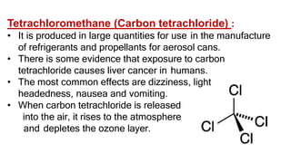 Tetrachloromethane (Carbon tetrachloride) :
• It is produced in large quantities for use in the manufacture
of refrigerants and propellants for aerosol cans.
• There is some evidence that exposure to carbon
tetrachloride causes liver cancer in humans.
• The most common effects are dizziness, light
headedness, nausea and vomiting.
• When carbon tetrachloride is released
into the air, it rises to the atmosphere
and depletes the ozone layer.
 