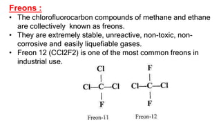 Freons :
• The chlorofluorocarbon compounds of methane and ethane
are collectively known as freons.
• They are extremely stable, unreactive, non-toxic, non-
corrosive and easily liquefiable gases.
• Freon 12 (CCl2F2) is one of the most common freons in
industrial use.
 