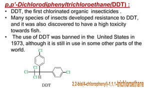 p,p’-Dichlorodiphenyltrichloroethane(DDT) :
• DDT, the first chlorinated organic insecticides .
• Many species of insects developed resistance to DDT,
and it was also discovered to have a high toxicity
towards fish.
• The use of DDT was banned in the United States in
1973, although it is still in use in some other parts of the
world.
 