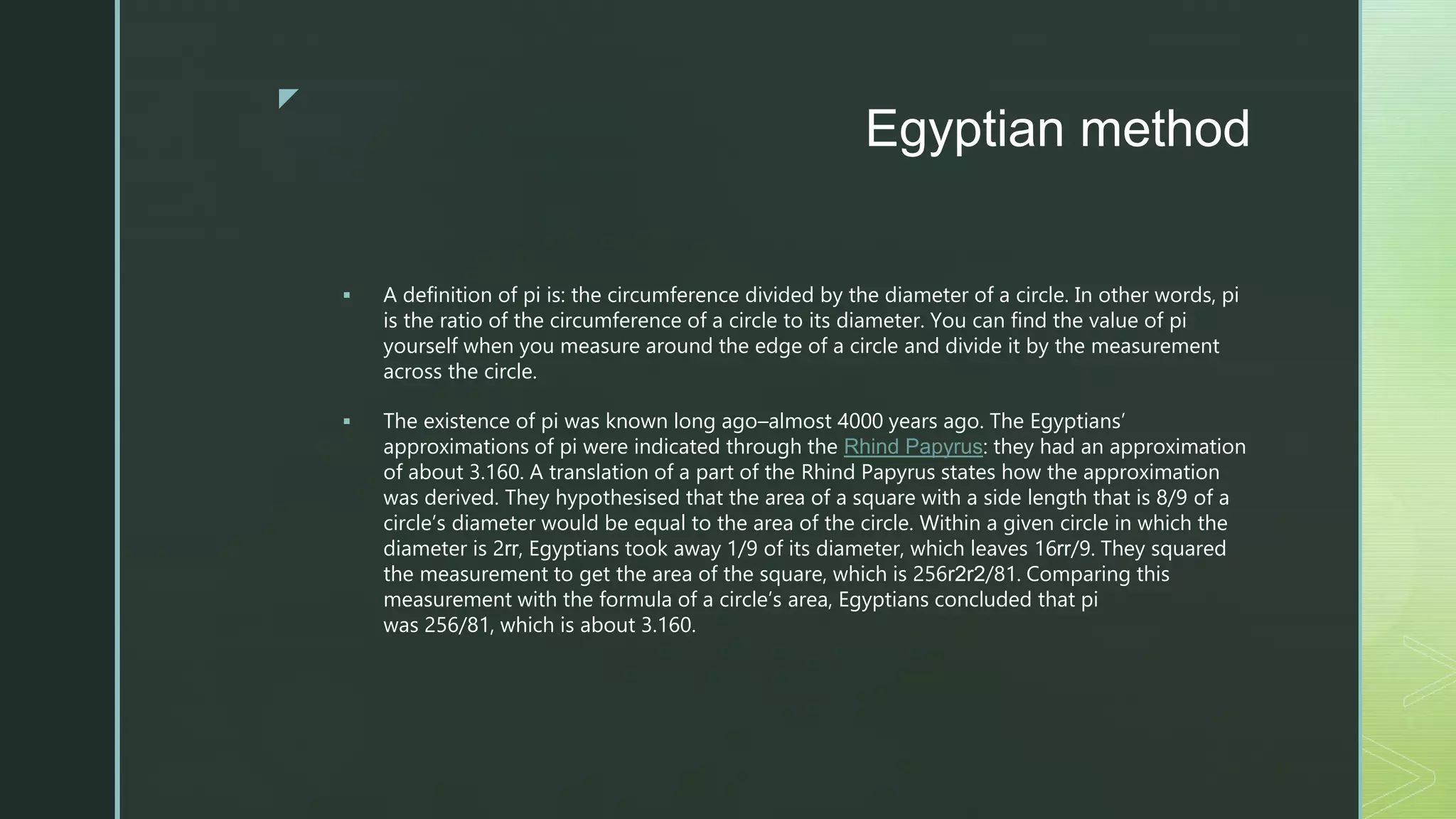 z
Egyptian method
 A definition of pi is: the circumference divided by the diameter of a circle. In other words, pi
is the ratio of the circumference of a circle to its diameter. You can find the value of pi
yourself when you measure around the edge of a circle and divide it by the measurement
across the circle.
 The existence of pi was known long ago–almost 4000 years ago. The Egyptians’
approximations of pi were indicated through the Rhind Papyrus: they had an approximation
of about 3.160. A translation of a part of the Rhind Papyrus states how the approximation
was derived. They hypothesised that the area of a square with a side length that is 8/9 of a
circle’s diameter would be equal to the area of the circle. Within a given circle in which the
diameter is 2rr, Egyptians took away 1/9 of its diameter, which leaves 16rr/9. They squared
the measurement to get the area of the square, which is 256r2r2/81. Comparing this
measurement with the formula of a circle’s area, Egyptians concluded that pi
was 256/81, which is about 3.160.
 