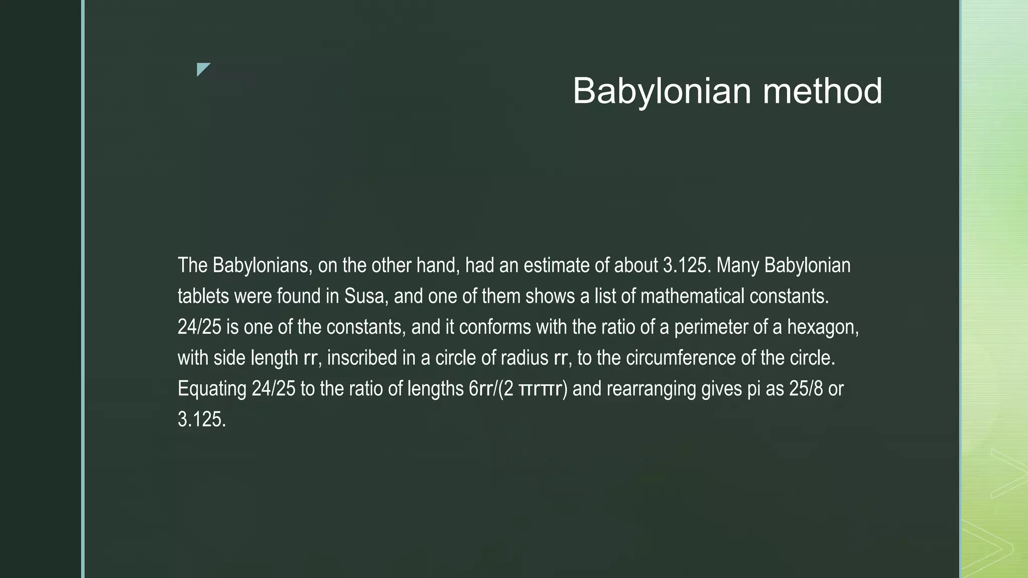 z
Babylonian method
The Babylonians, on the other hand, had an estimate of about 3.125. Many Babylonian
tablets were found in Susa, and one of them shows a list of mathematical constants.
24/25 is one of the constants, and it conforms with the ratio of a perimeter of a hexagon,
with side length rr, inscribed in a circle of radius rr, to the circumference of the circle.
Equating 24/25 to the ratio of lengths 6rr/(2 πrπr) and rearranging gives pi as 25/8 or
3.125.
 
