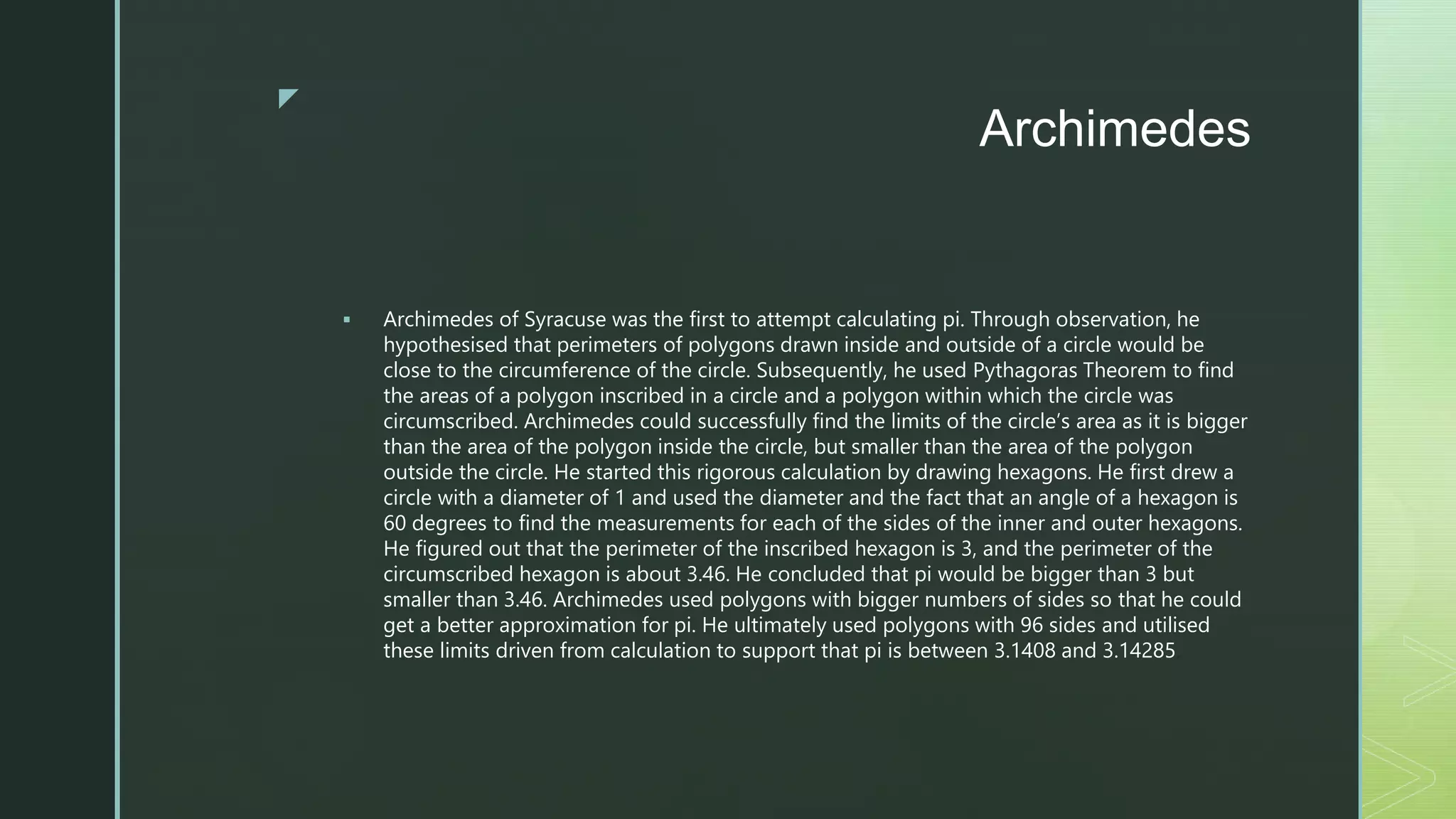 z
Archimedes
 Archimedes of Syracuse was the first to attempt calculating pi. Through observation, he
hypothesised that perimeters of polygons drawn inside and outside of a circle would be
close to the circumference of the circle. Subsequently, he used Pythagoras Theorem to find
the areas of a polygon inscribed in a circle and a polygon within which the circle was
circumscribed. Archimedes could successfully find the limits of the circle’s area as it is bigger
than the area of the polygon inside the circle, but smaller than the area of the polygon
outside the circle. He started this rigorous calculation by drawing hexagons. He first drew a
circle with a diameter of 1 and used the diameter and the fact that an angle of a hexagon is
60 degrees to find the measurements for each of the sides of the inner and outer hexagons.
He figured out that the perimeter of the inscribed hexagon is 3, and the perimeter of the
circumscribed hexagon is about 3.46. He concluded that pi would be bigger than 3 but
smaller than 3.46. Archimedes used polygons with bigger numbers of sides so that he could
get a better approximation for pi. He ultimately used polygons with 96 sides and utilised
these limits driven from calculation to support that pi is between 3.1408 and 3.14285.
 