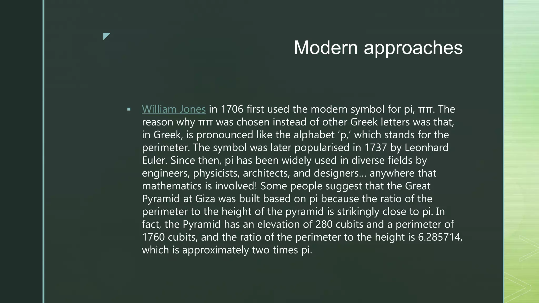 z
Modern approaches
 William Jones in 1706 first used the modern symbol for pi, ππ. The
reason why ππ was chosen instead of other Greek letters was that,
in Greek, is pronounced like the alphabet ‘p,’ which stands for the
perimeter. The symbol was later popularised in 1737 by Leonhard
Euler. Since then, pi has been widely used in diverse fields by
engineers, physicists, architects, and designers… anywhere that
mathematics is involved! Some people suggest that the Great
Pyramid at Giza was built based on pi because the ratio of the
perimeter to the height of the pyramid is strikingly close to pi. In
fact, the Pyramid has an elevation of 280 cubits and a perimeter of
1760 cubits, and the ratio of the perimeter to the height is 6.285714,
which is approximately two times pi.
 