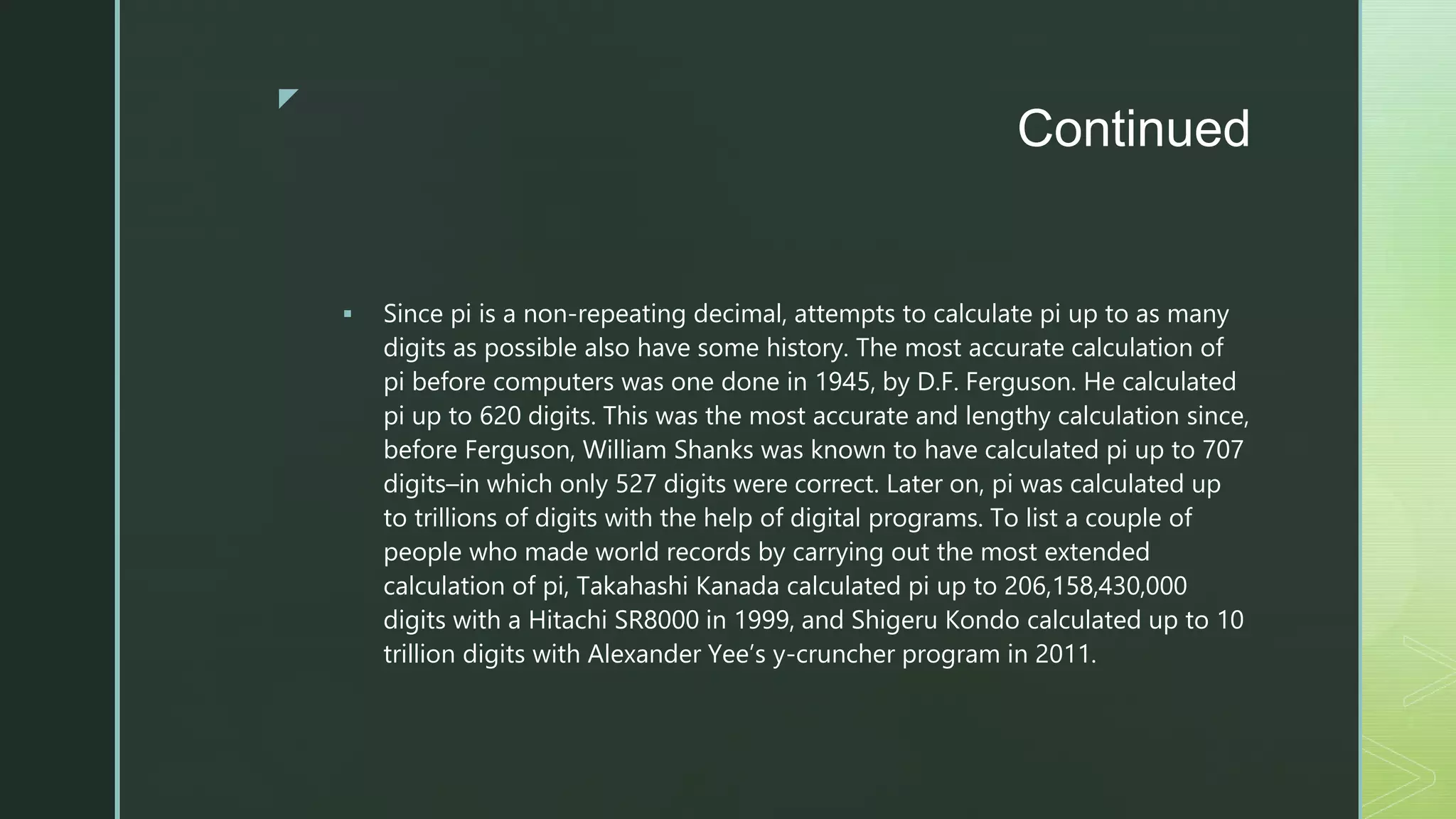z
Continued
 Since pi is a non-repeating decimal, attempts to calculate pi up to as many
digits as possible also have some history. The most accurate calculation of
pi before computers was one done in 1945, by D.F. Ferguson. He calculated
pi up to 620 digits. This was the most accurate and lengthy calculation since,
before Ferguson, William Shanks was known to have calculated pi up to 707
digits–in which only 527 digits were correct. Later on, pi was calculated up
to trillions of digits with the help of digital programs. To list a couple of
people who made world records by carrying out the most extended
calculation of pi, Takahashi Kanada calculated pi up to 206,158,430,000
digits with a Hitachi SR8000 in 1999, and Shigeru Kondo calculated up to 10
trillion digits with Alexander Yee’s y-cruncher program in 2011.
 
