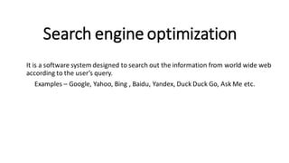 Search engine optimization
It is a software system designed to search out the information from world wide web
according to the user’s query.
Examples – Google, Yahoo, Bing , Baidu, Yandex, Duck Duck Go, Ask Me etc.
 