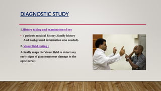 DIAGNOSTIC STUDY
1.History taking and examination of eye
• ( patients medical history, family history
And background information also needed).
2. Visual field testing :
Actually maps the Visual field to detect any
early signs of glaucomatoous damage to the
optic nerve.
 