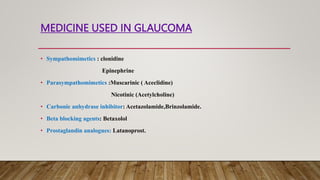 MEDICINE USED IN GLAUCOMA
• Sympathomimetics : clonidine
Epinephrine
• Parasympathomimetics :Muscarinic ( Aceclidine)
Nicotinic (Acetylcholine)
• Carbonic anhydrase inhibitor: Acetazolamide,Brinzolamide.
• Beta blocking agents: Betaxolol
• Prostaglandin analogues: Latanoprost.
 