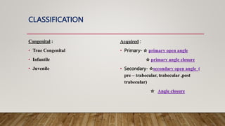 CLASSIFICATION
Congenital :
• True Congenital
• Infantile
• Juvenile
Acquired :
• Primary- ☆ primary open angle
☆ primary angle closure
• Secondary- ☆secondary open angle (
pre – trabecular, trabecular ,post
trabecular)
☆ Angle closure
 