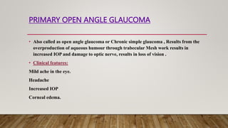 PRIMARY OPEN ANGLE GLAUCOMA
• Also called as open angle glaucoma or Chronic simple glaucoma , Results from the
overproduction of aqueous humour through trabecular Mesh work results in
increased IOP and damage to optic nerve, results in loss of vision .
• Clinical features:
Mild ache in the eye.
Headache
Increased IOP
Corneal edema.
 