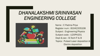 DHANALAKSHMI SRINIVASAN
ENGINEERING COLLEGE
Name : C Padma Priya
Register num : 81042205108
Subject : Engineering Physics
Subject code : U20PH201
Dept & sec : B.Tech IT & B
Topics : Pulsed Laser deposition &
Electro deposition
 