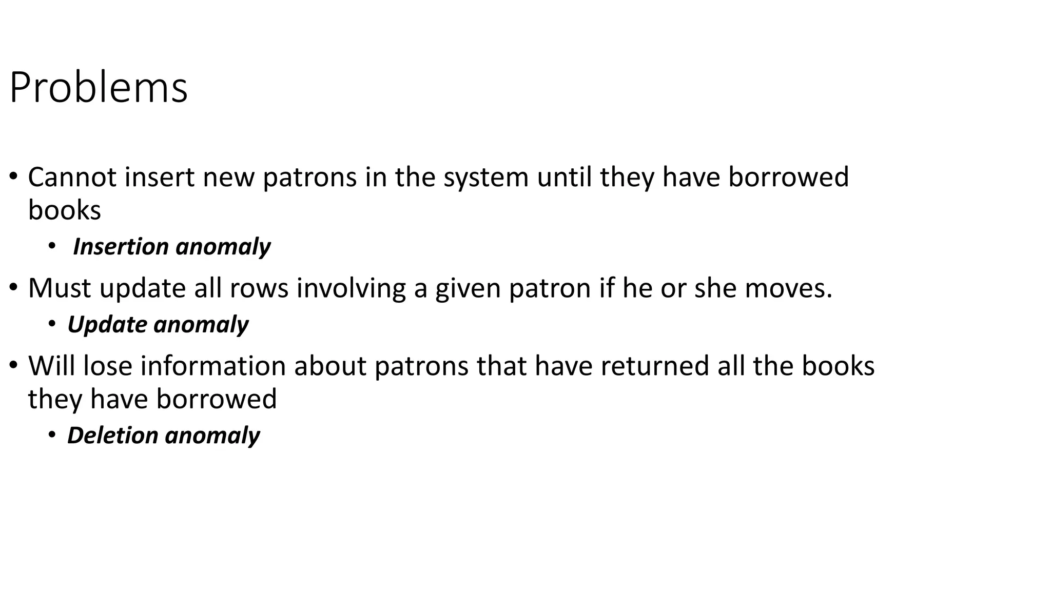 Problems
• Cannot insert new patrons in the system until they have borrowed
books
• Insertion anomaly
• Must update all rows involving a given patron if he or she moves.
• Update anomaly
• Will lose information about patrons that have returned all the books
they have borrowed
• Deletion anomaly
 