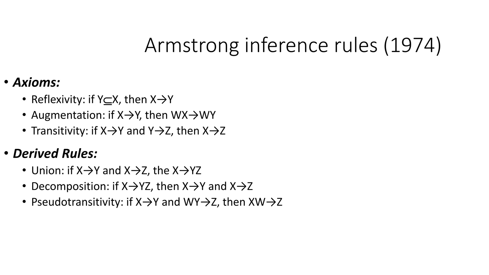 Armstrong inference rules (1974)
• Axioms:
• Reflexivity: if YX, then X→Y
• Augmentation: if X→Y, then WX→WY
• Transitivity: if X→Y and Y→Z, then X→Z
• Derived Rules:
• Union: if X→Y and X→Z, the X→YZ
• Decomposition: if X→YZ, then X→Y and X→Z
• Pseudotransitivity: if X→Y and WY→Z, then XW→Z
 