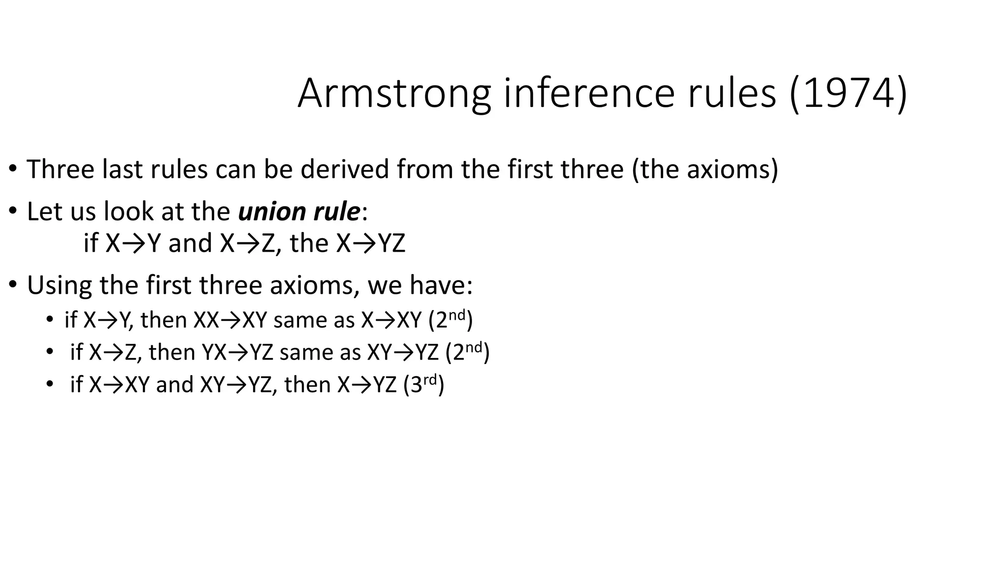 Armstrong inference rules (1974)
• Three last rules can be derived from the first three (the axioms)
• Let us look at the union rule:
if X→Y and X→Z, the X→YZ
• Using the first three axioms, we have:
• if X→Y, then XX→XY same as X→XY (2nd)
• if X→Z, then YX→YZ same as XY→YZ (2nd)
• if X→XY and XY→YZ, then X→YZ (3rd)
 