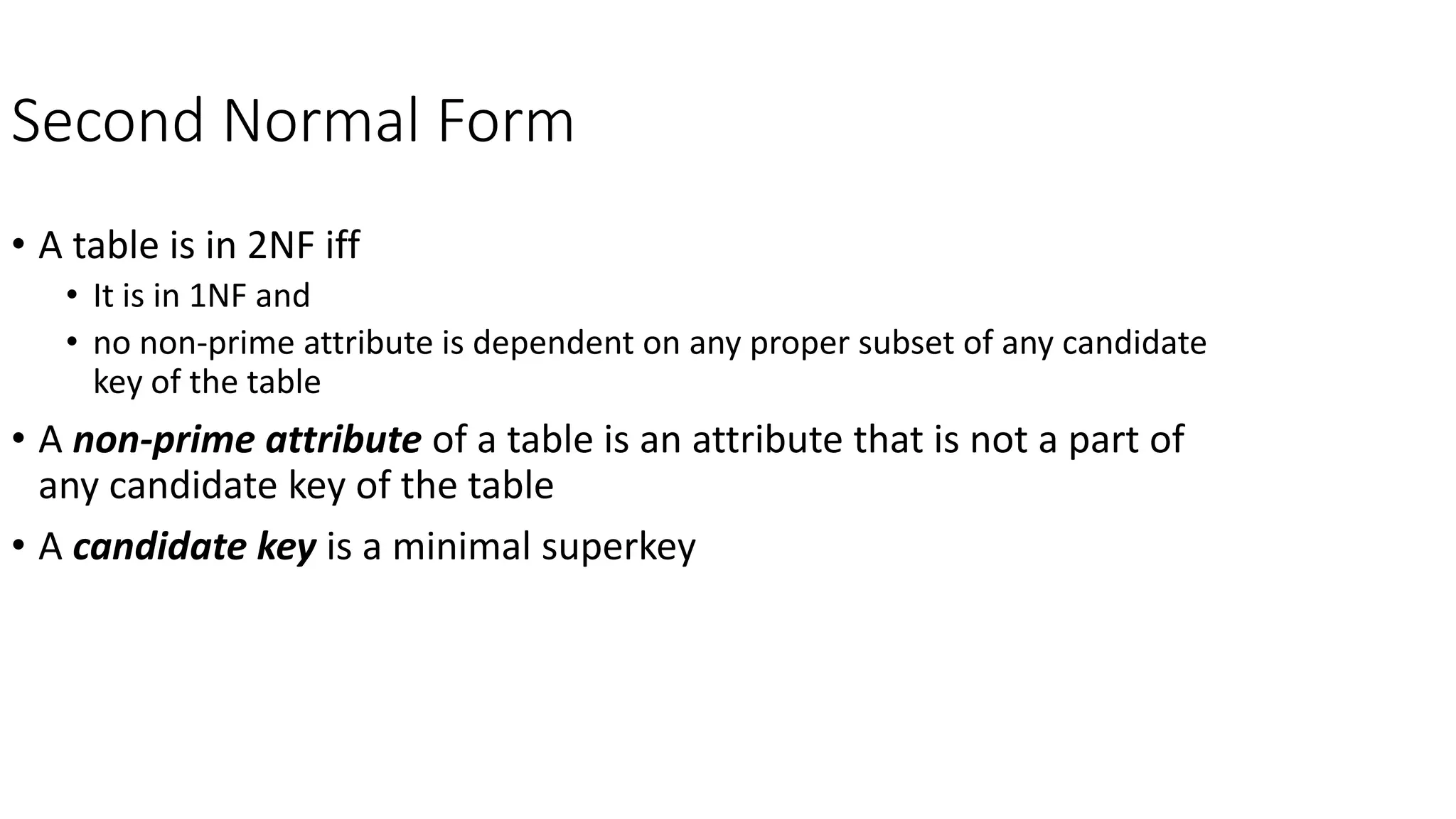 Second Normal Form
• A table is in 2NF iff
• It is in 1NF and
• no non-prime attribute is dependent on any proper subset of any candidate
key of the table
• A non-prime attribute of a table is an attribute that is not a part of
any candidate key of the table
• A candidate key is a minimal superkey
 