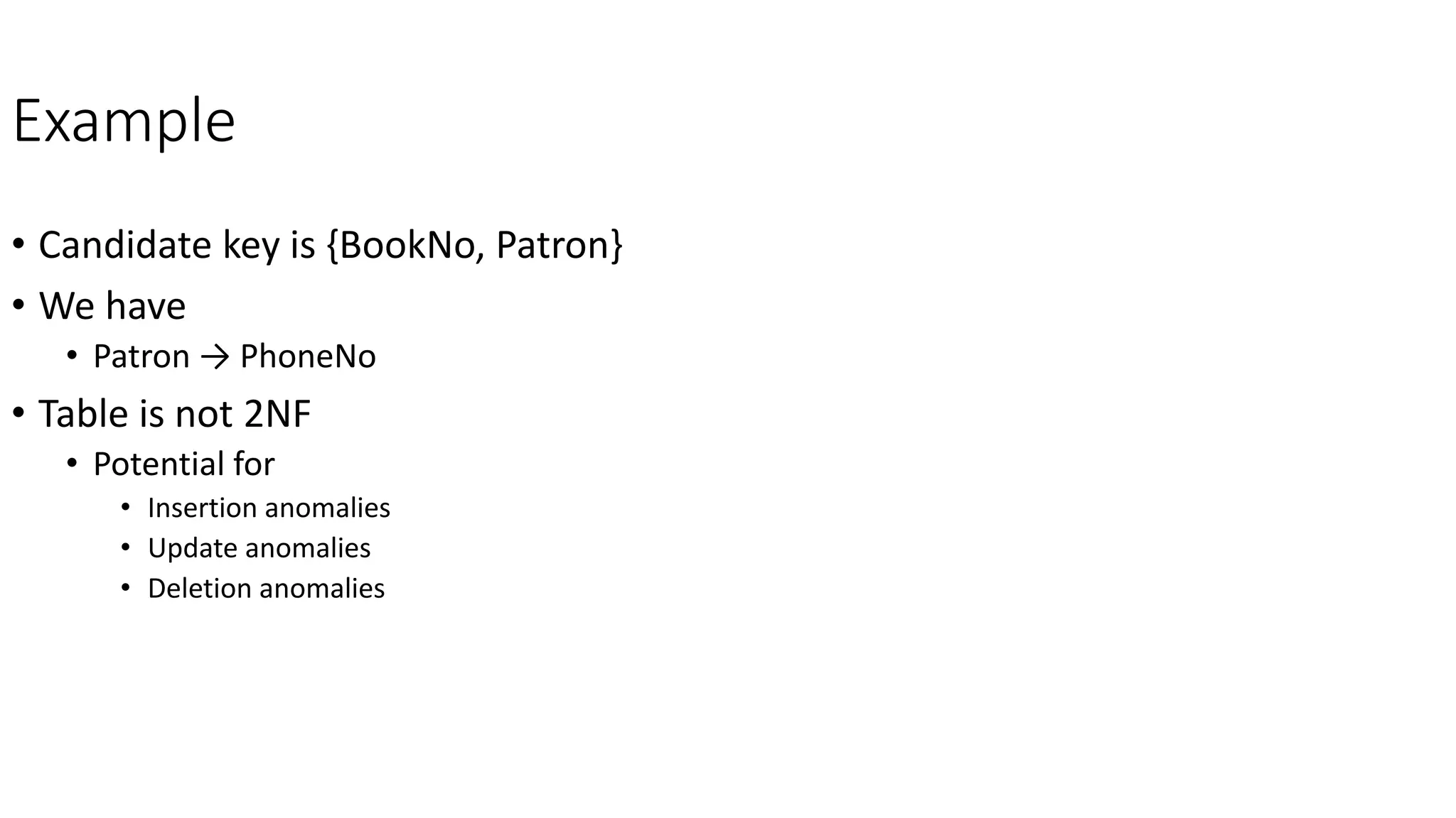 Example
• Candidate key is {BookNo, Patron}
• We have
• Patron → PhoneNo
• Table is not 2NF
• Potential for
• Insertion anomalies
• Update anomalies
• Deletion anomalies
 