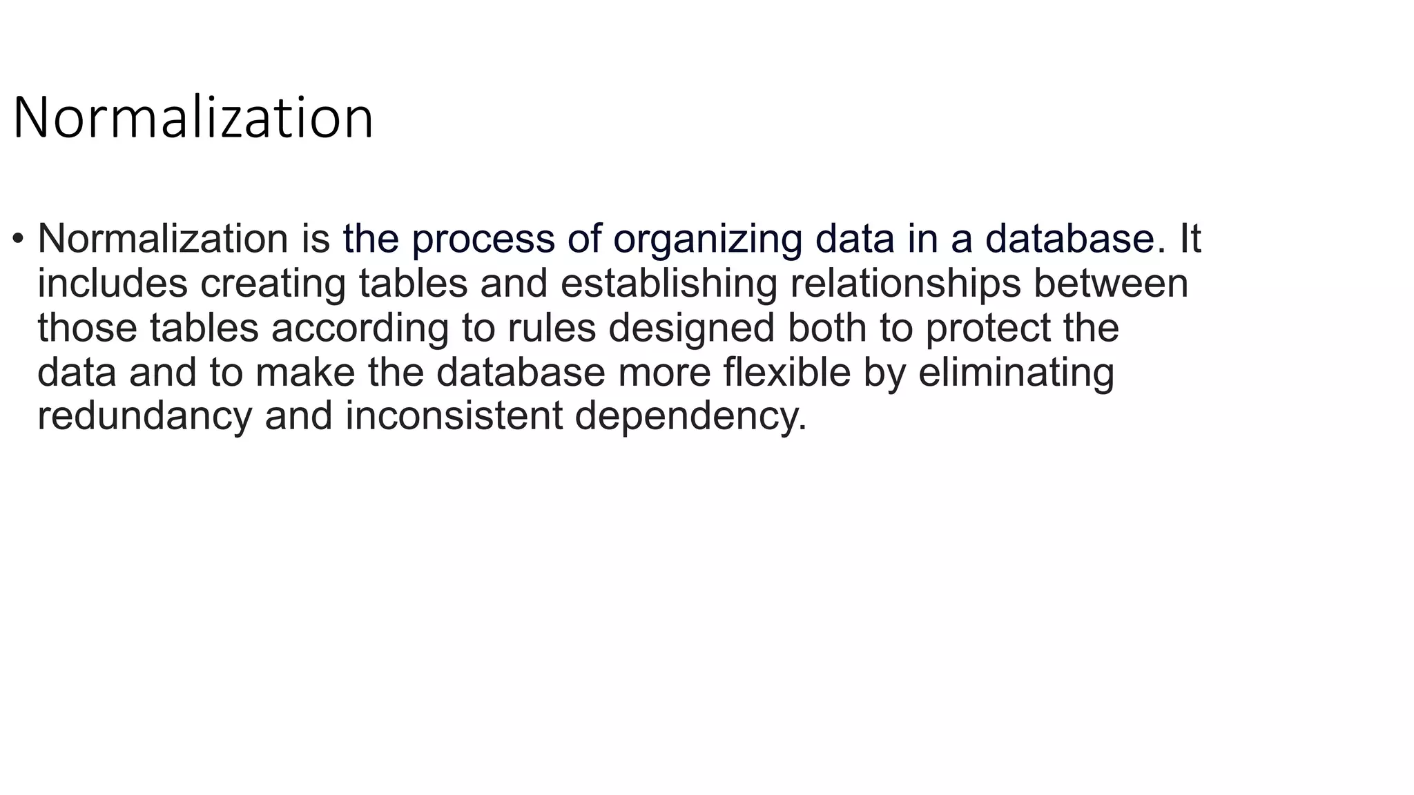 Normalization
• Normalization is the process of organizing data in a database. It
includes creating tables and establishing relationships between
those tables according to rules designed both to protect the
data and to make the database more flexible by eliminating
redundancy and inconsistent dependency.
 