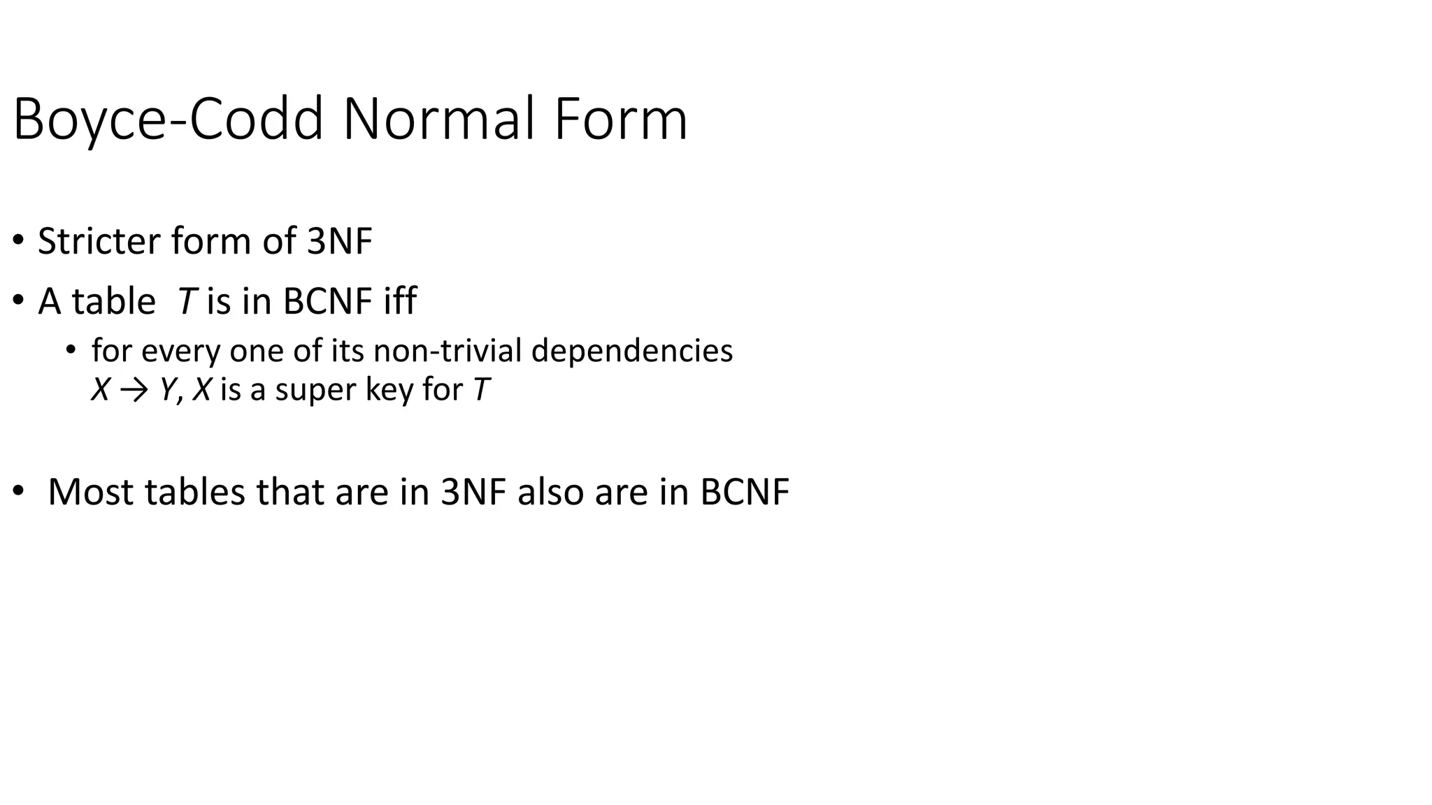 Boyce-Codd Normal Form
• Stricter form of 3NF
• A table T is in BCNF iff
• for every one of its non-trivial dependencies
X → Y, X is a super key for T
• Most tables that are in 3NF also are in BCNF
 