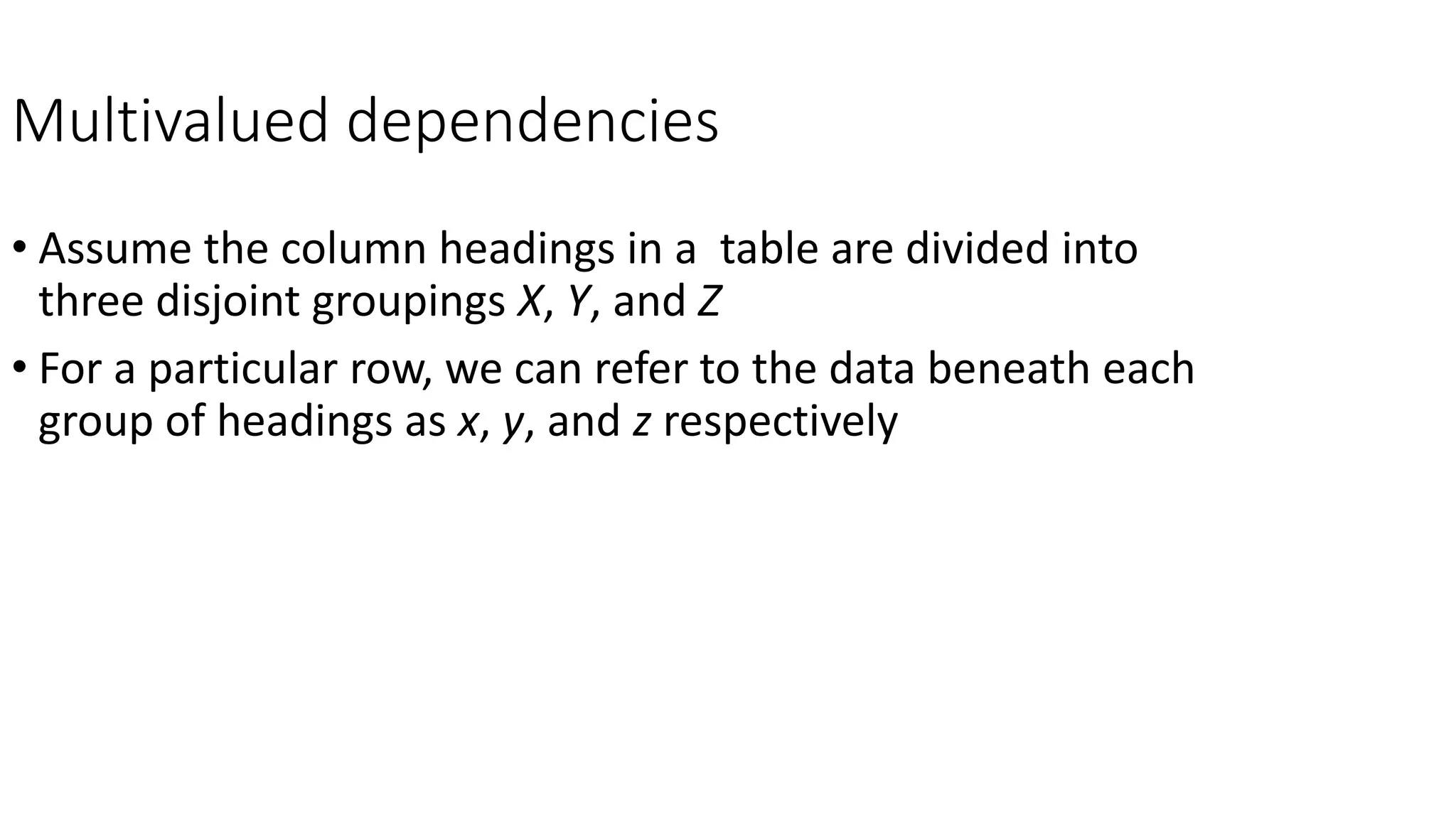 Multivalued dependencies
• Assume the column headings in a table are divided into
three disjoint groupings X, Y, and Z
• For a particular row, we can refer to the data beneath each
group of headings as x, y, and z respectively
 