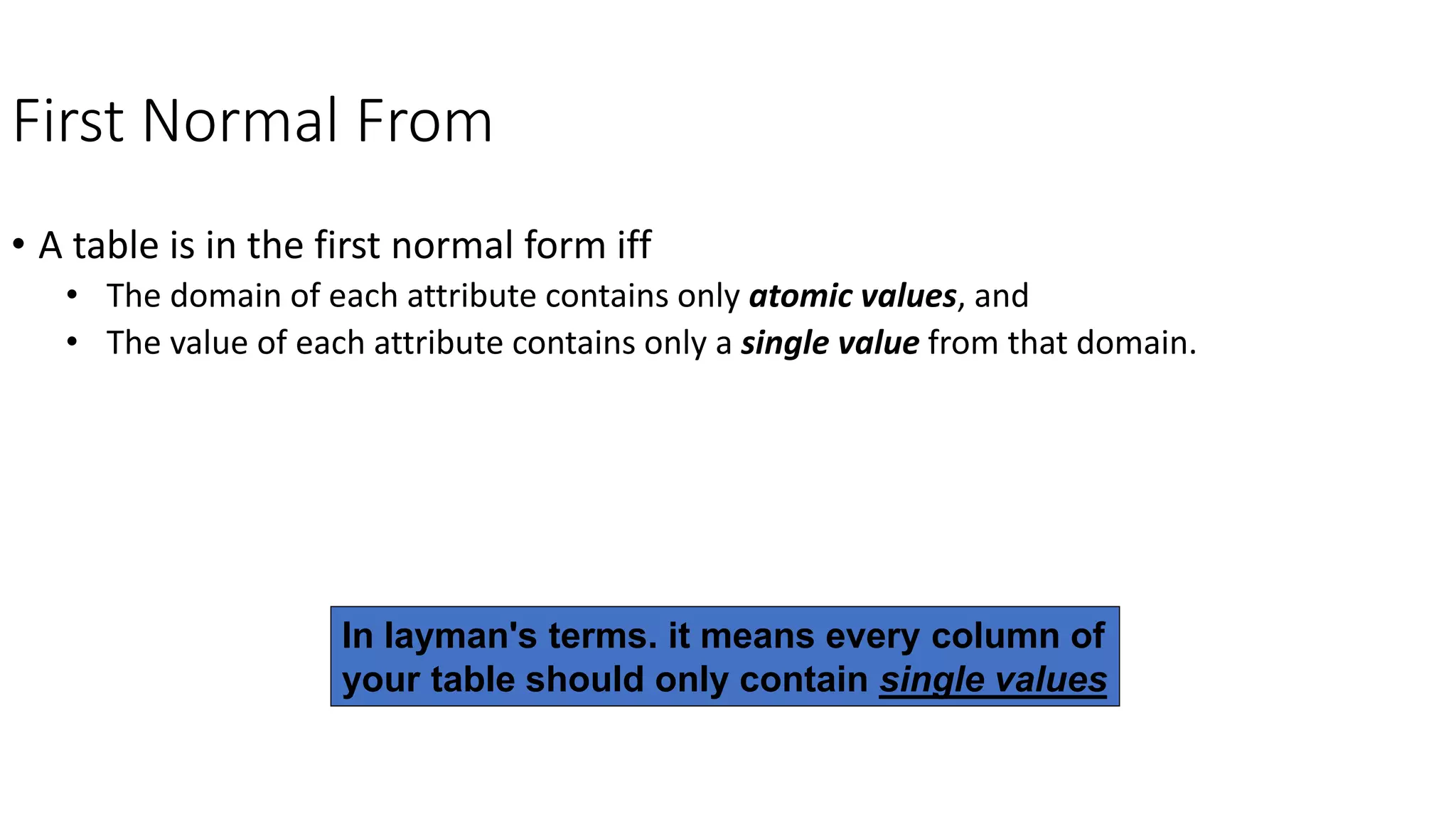 First Normal From
• A table is in the first normal form iff
• The domain of each attribute contains only atomic values, and
• The value of each attribute contains only a single value from that domain.
In layman's terms. it means every column of
your table should only contain single values
 