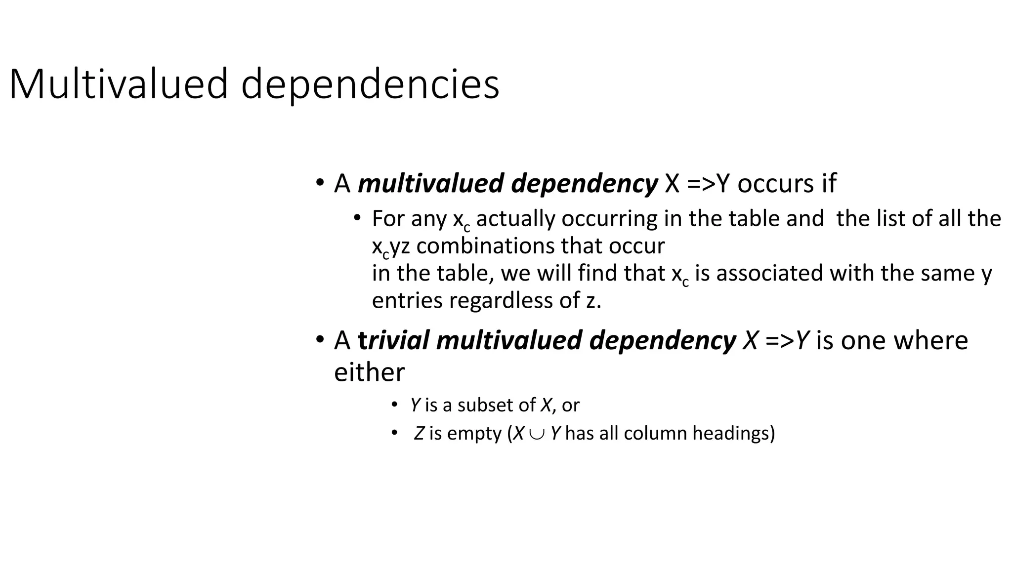 Multivalued dependencies
• A multivalued dependency X =>Y occurs if
• For any xc actually occurring in the table and the list of all the
xcyz combinations that occur
in the table, we will find that xc is associated with the same y
entries regardless of z.
• A trivial multivalued dependency X =>Y is one where
either
• Y is a subset of X, or
• Z is empty (X  Y has all column headings)
 