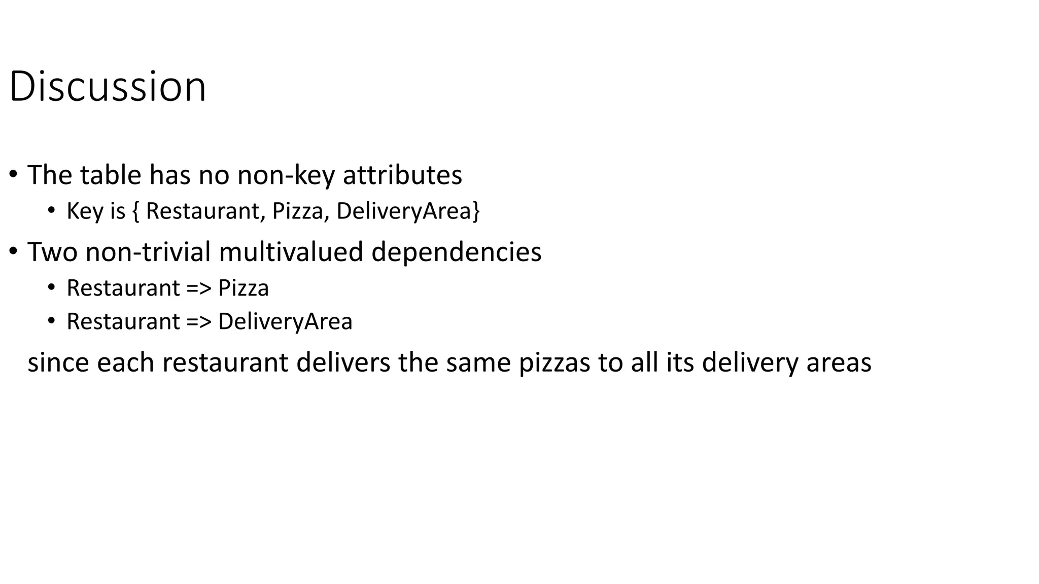 Discussion
• The table has no non-key attributes
• Key is { Restaurant, Pizza, DeliveryArea}
• Two non-trivial multivalued dependencies
• Restaurant => Pizza
• Restaurant => DeliveryArea
since each restaurant delivers the same pizzas to all its delivery areas
 