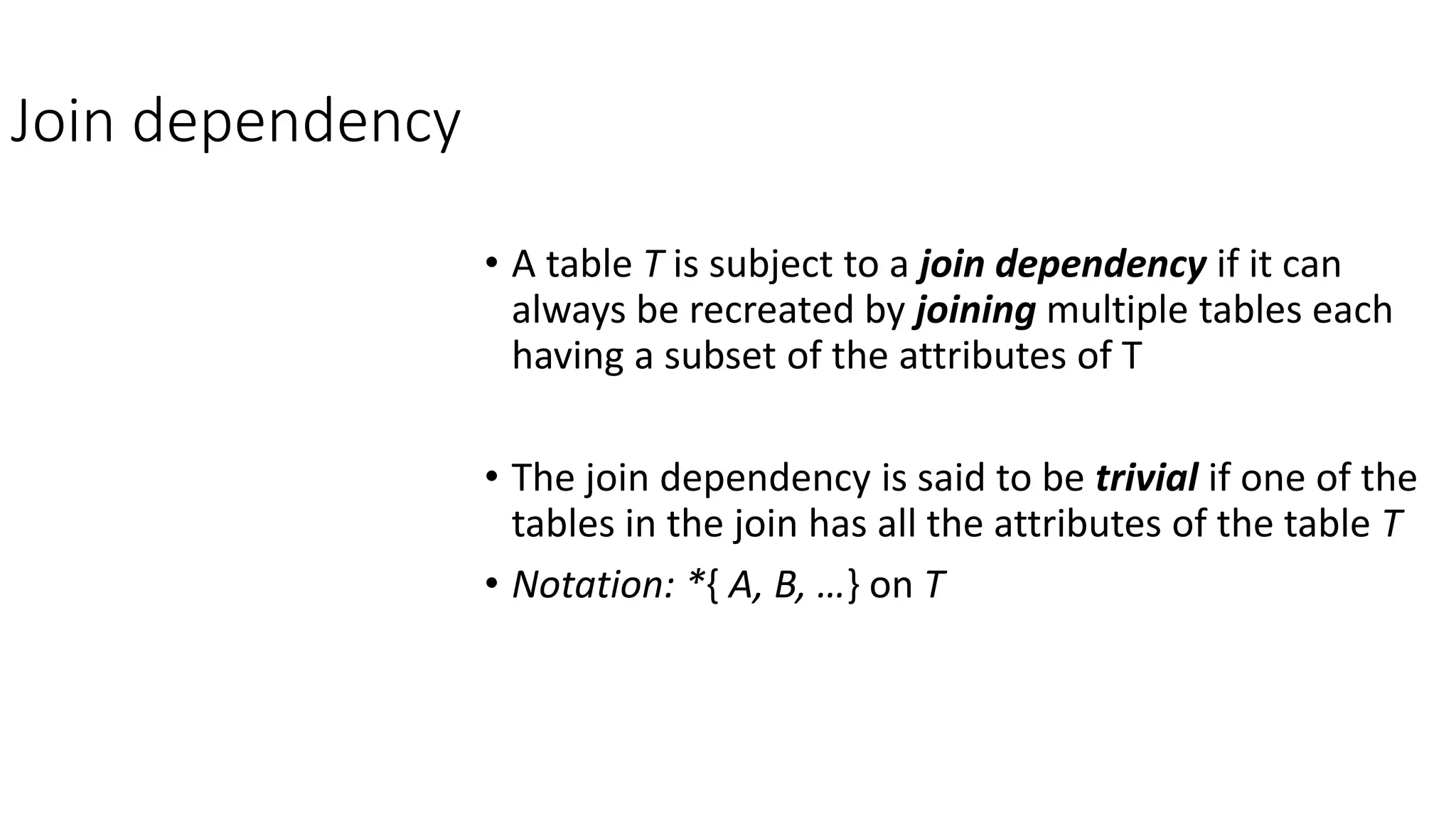 Join dependency
• A table T is subject to a join dependency if it can
always be recreated by joining multiple tables each
having a subset of the attributes of T
• The join dependency is said to be trivial if one of the
tables in the join has all the attributes of the table T
• Notation: *{ A, B, …} on T
 