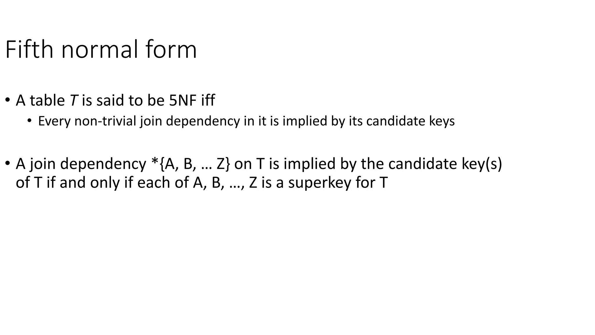 Fifth normal form
• A table T is said to be 5NF iff
• Every non-trivial join dependency in it is implied by its candidate keys
• A join dependency *{A, B, … Z} on T is implied by the candidate key(s)
of T if and only if each of A, B, …, Z is a superkey for T
 