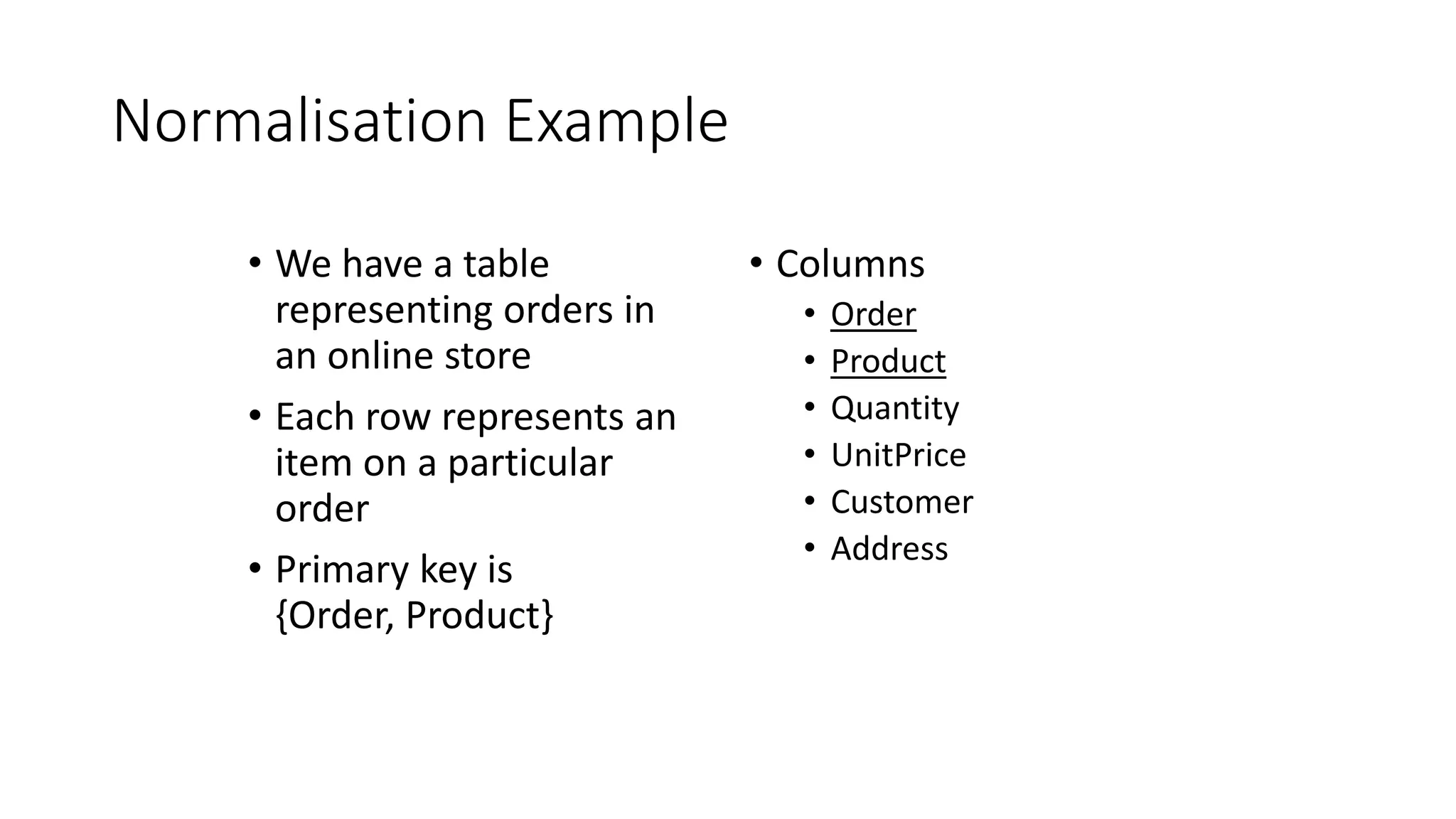 Normalisation Example
• We have a table
representing orders in
an online store
• Each row represents an
item on a particular
order
• Primary key is
{Order, Product}
• Columns
• Order
• Product
• Quantity
• UnitPrice
• Customer
• Address
 