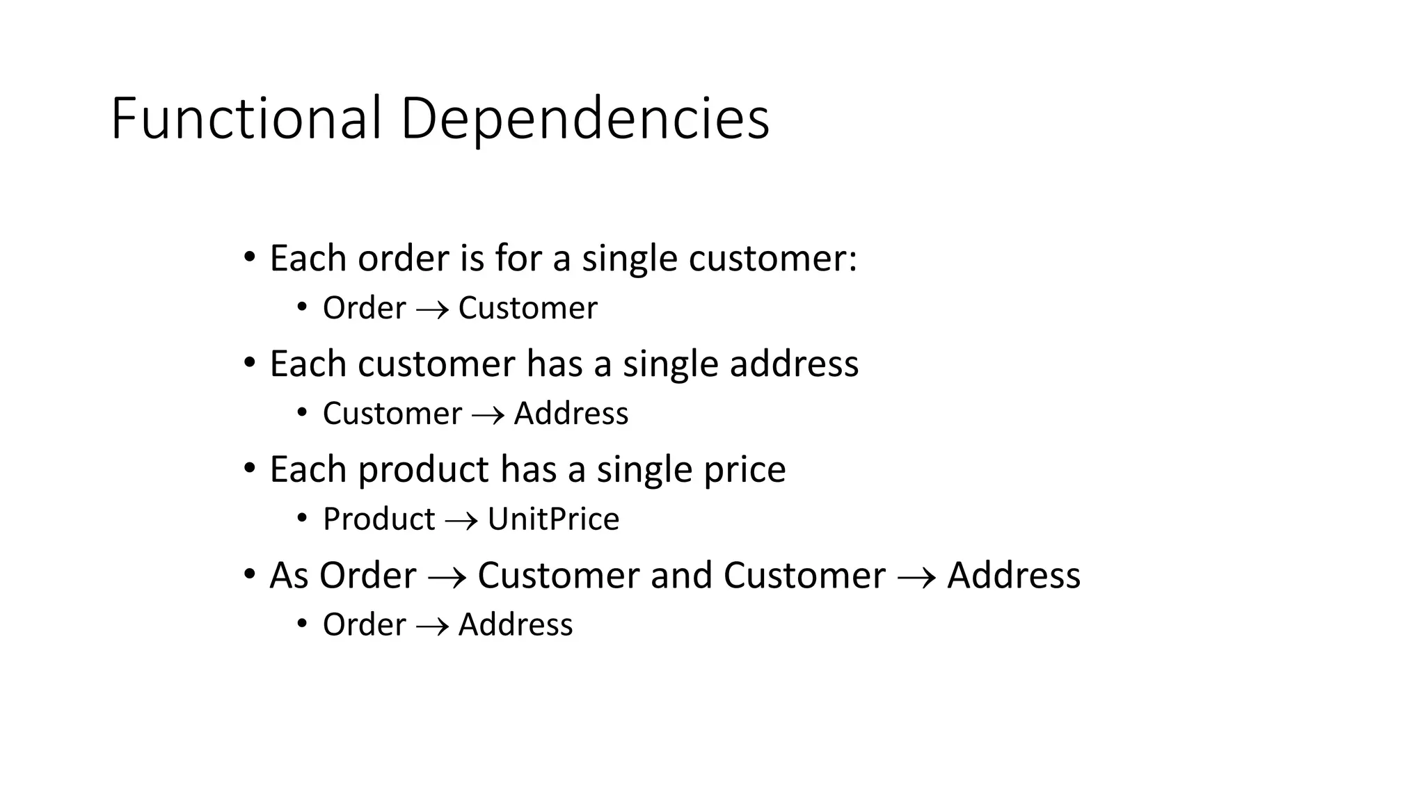 Functional Dependencies
• Each order is for a single customer:
• Order  Customer
• Each customer has a single address
• Customer  Address
• Each product has a single price
• Product  UnitPrice
• As Order  Customer and Customer  Address
• Order  Address
 