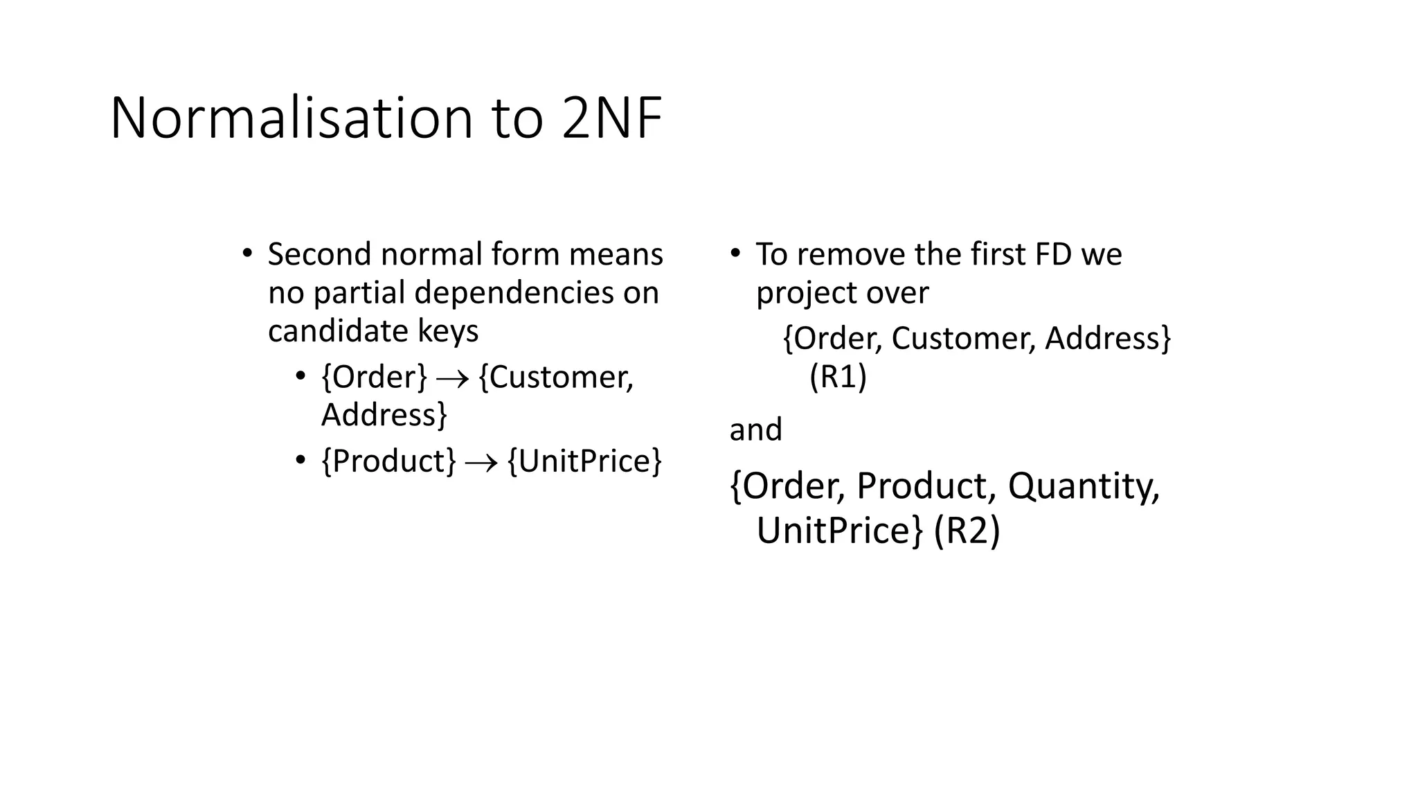Normalisation to 2NF
• Second normal form means
no partial dependencies on
candidate keys
• {Order}  {Customer,
Address}
• {Product}  {UnitPrice}
• To remove the first FD we
project over
{Order, Customer, Address}
(R1)
and
{Order, Product, Quantity,
UnitPrice} (R2)
 