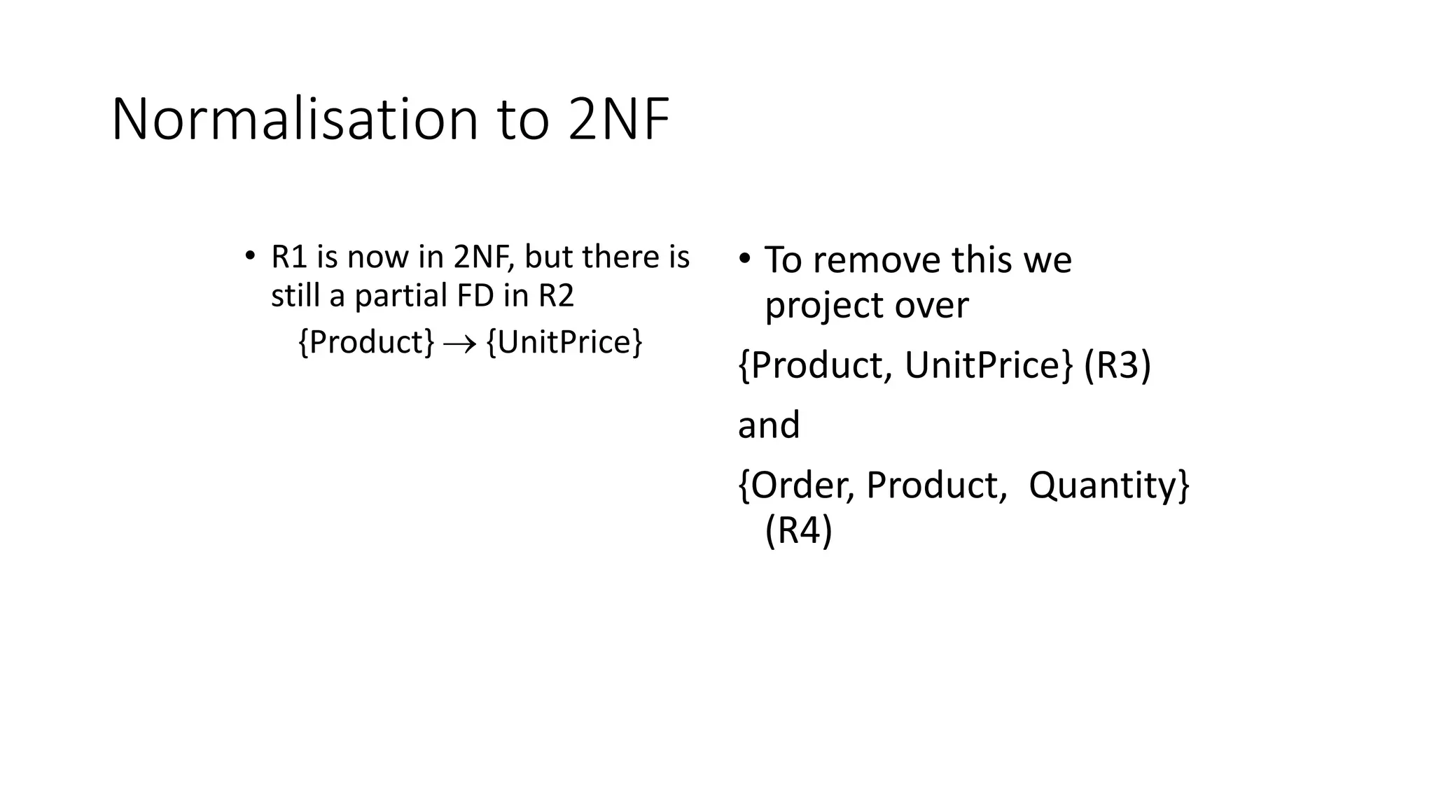 Normalisation to 2NF
• R1 is now in 2NF, but there is
still a partial FD in R2
{Product}  {UnitPrice}
• To remove this we
project over
{Product, UnitPrice} (R3)
and
{Order, Product, Quantity}
(R4)
 