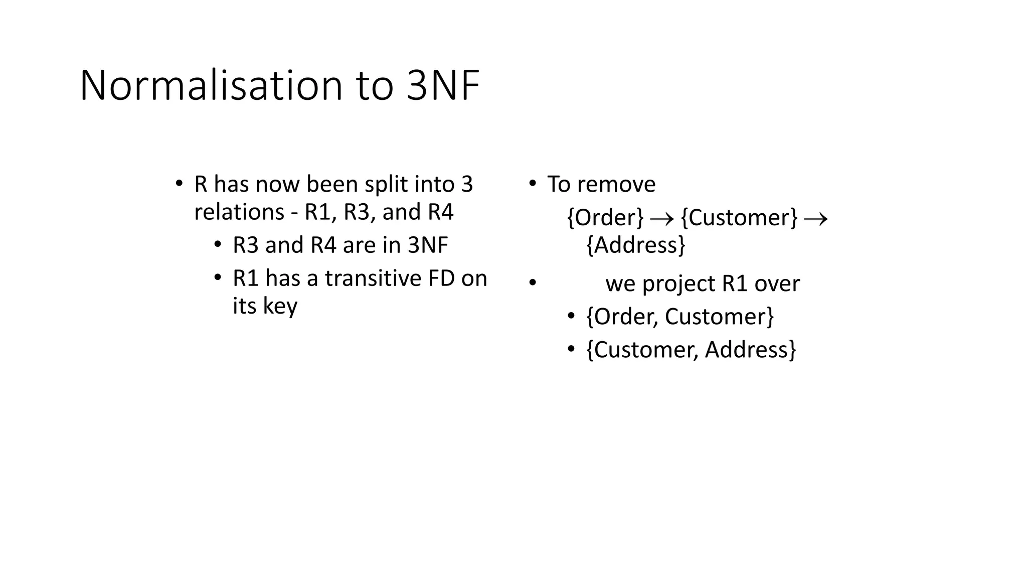 Normalisation to 3NF
• R has now been split into 3
relations - R1, R3, and R4
• R3 and R4 are in 3NF
• R1 has a transitive FD on
its key
• To remove
{Order}  {Customer} 
{Address}
• we project R1 over
• {Order, Customer}
• {Customer, Address}
 