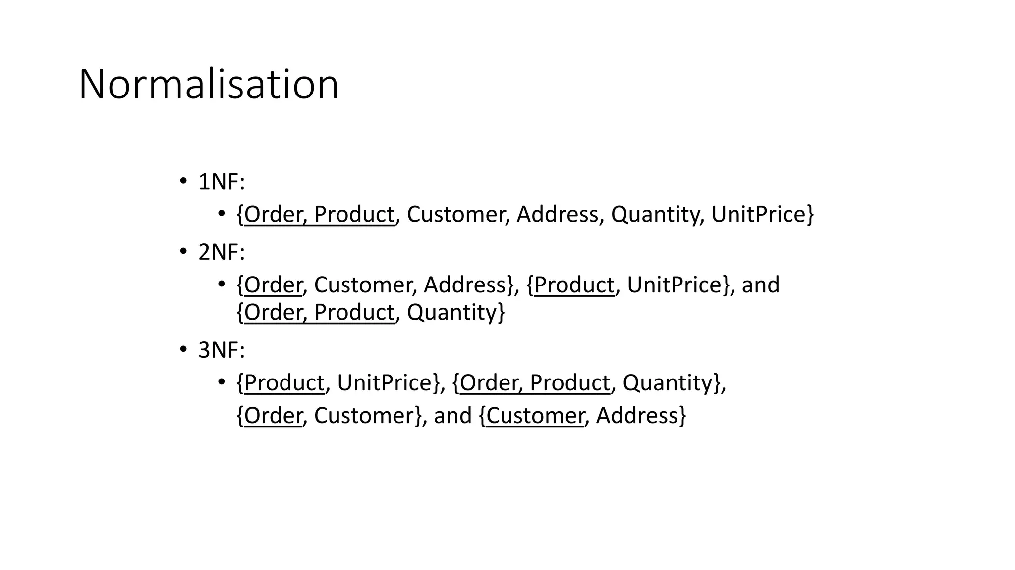 Normalisation
• 1NF:
• {Order, Product, Customer, Address, Quantity, UnitPrice}
• 2NF:
• {Order, Customer, Address}, {Product, UnitPrice}, and
{Order, Product, Quantity}
• 3NF:
• {Product, UnitPrice}, {Order, Product, Quantity},
{Order, Customer}, and {Customer, Address}
 