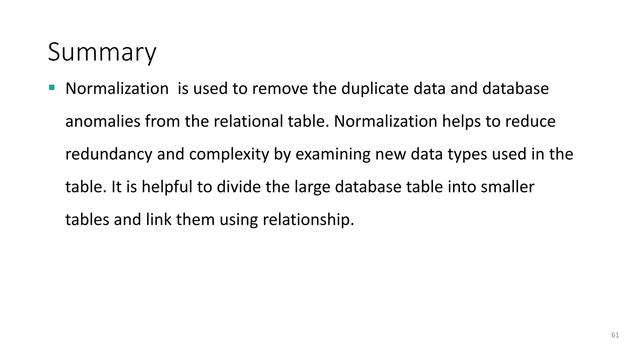Summary
 Normalization is used to remove the duplicate data and database
anomalies from the relational table. Normalization helps to reduce
redundancy and complexity by examining new data types used in the
table. It is helpful to divide the large database table into smaller
tables and link them using relationship.
61
 