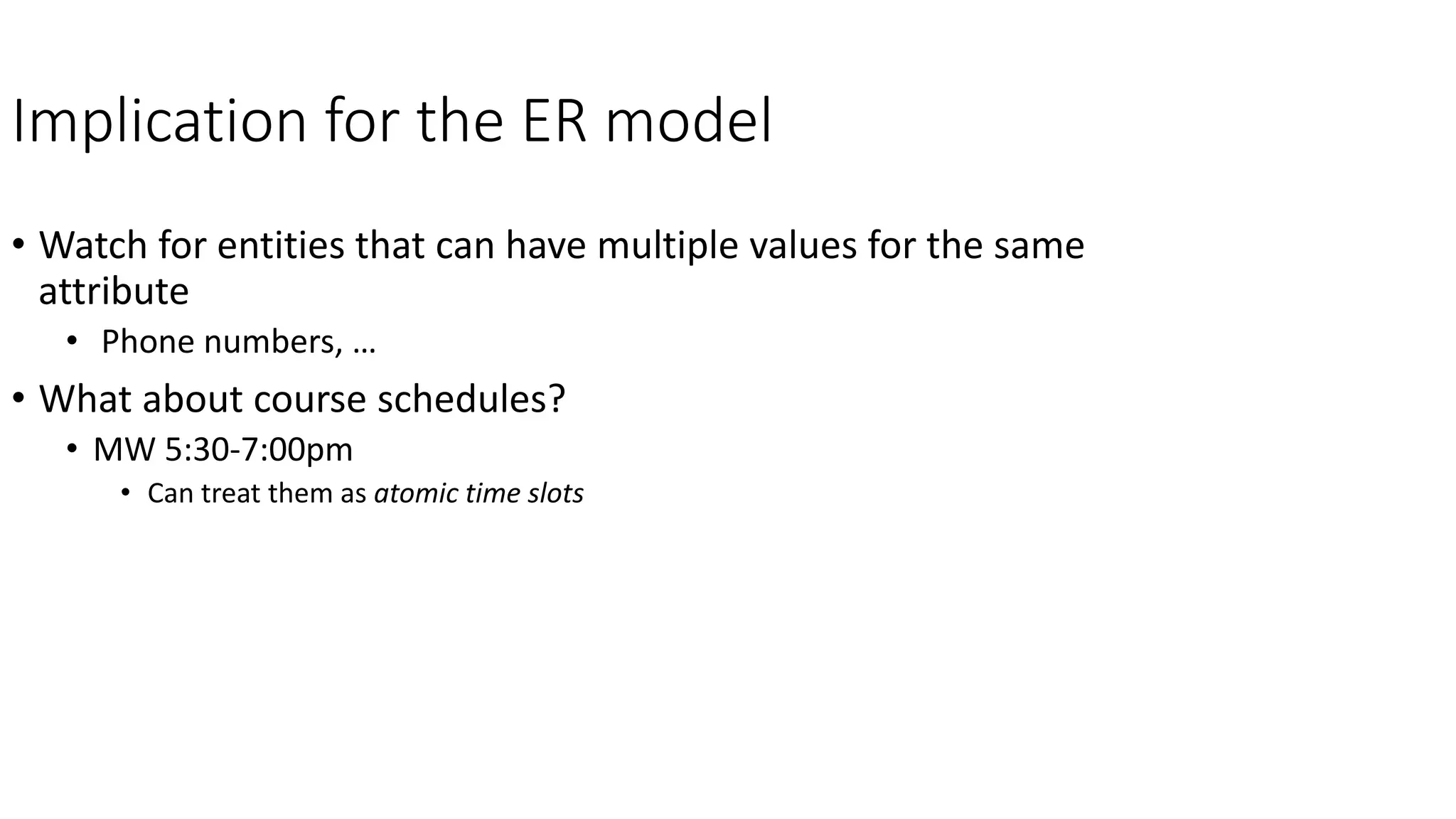 Implication for the ER model
• Watch for entities that can have multiple values for the same
attribute
• Phone numbers, …
• What about course schedules?
• MW 5:30-7:00pm
• Can treat them as atomic time slots
 