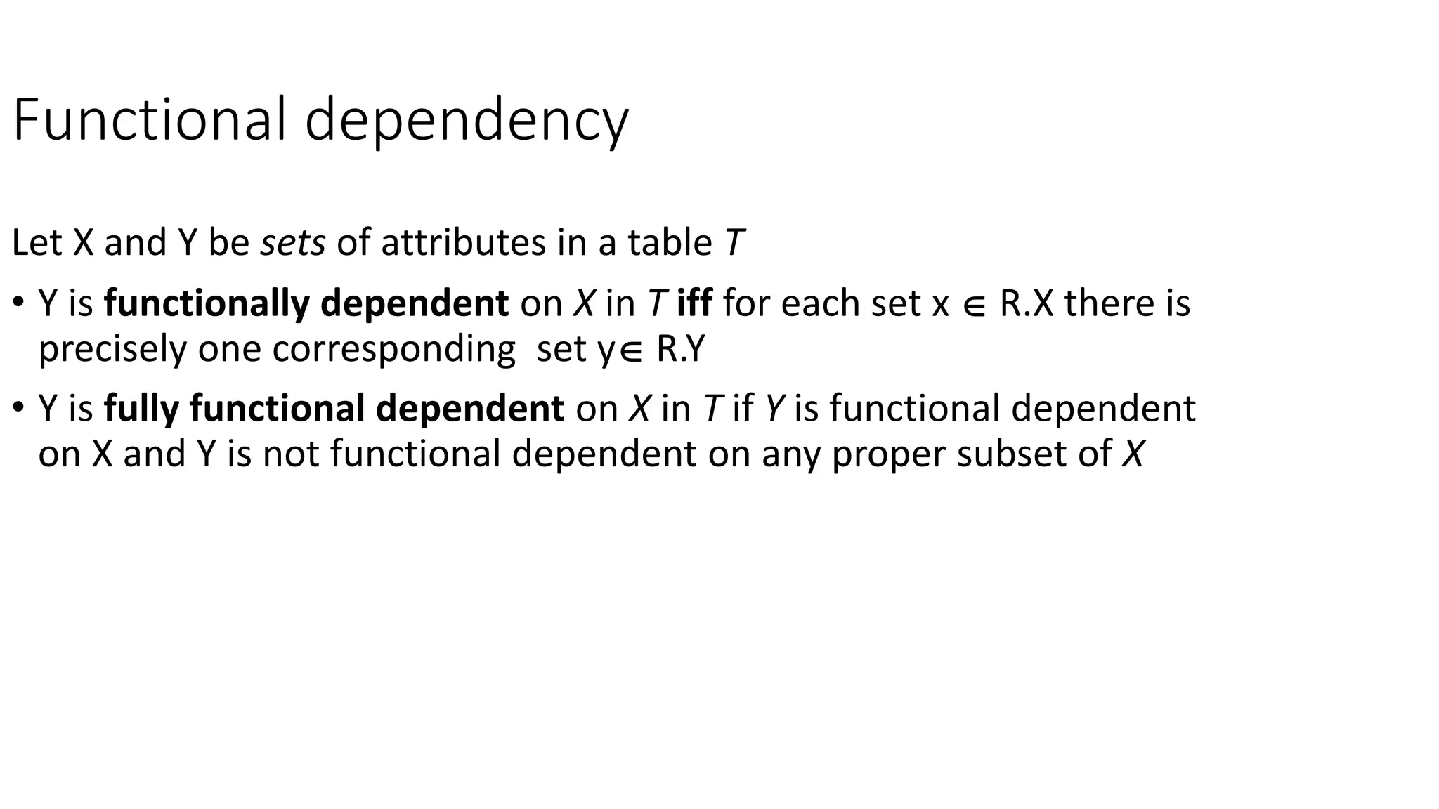 Functional dependency
Let X and Y be sets of attributes in a table T
• Y is functionally dependent on X in T iff for each set x  R.X there is
precisely one corresponding set y R.Y
• Y is fully functional dependent on X in T if Y is functional dependent
on X and Y is not functional dependent on any proper subset of X
 