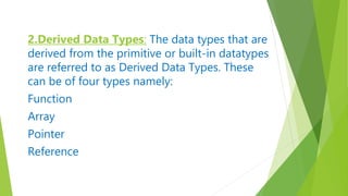 2.Derived Data Types: The data types that are
derived from the primitive or built-in datatypes
are referred to as Derived Data Types. These
can be of four types namely:
Function
Array
Pointer
Reference
 