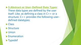  3.Abstract or User-Defined Data Types:
These data types are defined by the user
itself. Like, as defining a class in C++ or a
structure. C++ provides the following user-
defined datatypes:
 Class
 Structure
 Union
 Enumeration
 Typedef
 