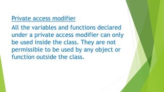 Private access modifier
All the variables and functions declared
under a private access modifier can only
be used inside the class. They are not
permissible to be used by any object or
function outside the class.
 
