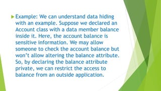  Example: We can understand data hiding
with an example. Suppose we declared an
Account class with a data member balance
inside it. Here, the account balance is
sensitive information. We may allow
someone to check the account balance but
won’t allow altering the balance attribute.
So, by declaring the balance attribute
private, we can restrict the access to
balance from an outside application.
 