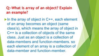 Q:-What is array of an object? Explain
an example?
In the array of object in C++, each element
of an array becomes an object (same
class’s), which means the array of object in
C++ is a collection of objects of the same
class. Just as an object is a collection of
data-members and function-members. so
each element of an array is a collection of
data-member and function-member.
 