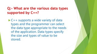 Q:- What are the various data types
supported by C++?
 C++ supports a wide variety of data
types and the programmer can select
the data type appropriate to the needs
of the application. Data types specify
the size and types of value to be
stored.
 