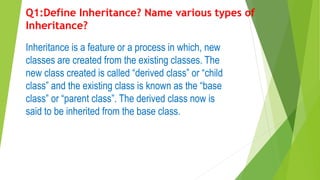 Q1:Define Inheritance? Name various types of
Inheritance?
Inheritance is a feature or a process in which, new
classes are created from the existing classes. The
new class created is called “derived class” or “child
class” and the existing class is known as the “base
class” or “parent class”. The derived class now is
said to be inherited from the base class.
 