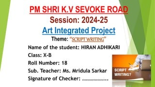 PM SHRI K.V SEVOKE ROAD
Session: 2024-25
Art Integrated Project
Theme: “SCRIPT WRITING”
Name of the student: HIRAN ADHIKARI
Class: X-B
Roll Number: 18
Sub. Teacher: Ms. Mridula Sarkar
Signature of Checker: ………………..
 