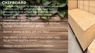 CHIPBOARD
• Chipboard is made by bonding together wood
particles with an adhesive under heat and
pressure to form a rigid board with a relatively
smooth surface, often faced with veneer.
• It is made by binding phenolic resin or urea
formaldehyde glue.
• Chipboard is available in a number of densities;
normal, medium and high-density.
• Normal density is fairly soft and 'flaky'
• High-density is very solid and hard (often used
for worktops and fire doors)
• Medium density is somewhere in between
 