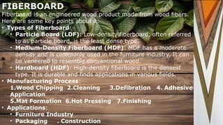 FIBERBOARD
Fiberboard is an engineered wood product made from wood fibers.
Here are some key points about it:
• Types of Fiberboard:
• Particle Board (LDF): Low-density fiberboard, often referred
to as particle board, is the least dense type.
• Medium-Density Fiberboard (MDF): MDF has a moderate
density and is commonly used in the furniture industry. It can
be veneered to resemble conventional wood.
• Hardboard (HDF): High-density fiberboard is the densest
type. It is durable and finds applications in various fields.
• Manufacturing Process:
1.Wood Chipping 2.Cleaning 3.Defibration 4. Adhesive
Application
5.Mat Formation 6.Hot Pressing 7.Finishing
• Applications:
• Furniture Industry
• Packaging . Construction
 