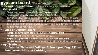 gypsum board, also known
as drywall or plasterboard. Here’s a concise overview:
• Composition:
• Gypsum board is made from gypsum, a soft mineral
composed of calcium sulfate dihydrate.
• The manufacturing process involves grinding gypsum rock
into a fine powder and mixing it with water to form a paste.
• This paste is then sandwiched between two layers of paper
or fiberglass matting.
• Types of Gypsum Board:
• Regular Gypsum Board: Offers natural fire
resistance due to the gypsum core.
• Type X Gypsum Board: Provides enhanced fire
resistance and is commonly used in fire-rated assemblies.
• Applications:
1 Interior Walls and Ceilings 2 Soundproofing 3 Fire-
Rated Assemblies 4 Finishing
 