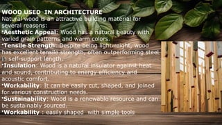 WOOD USED IN ARCHITECTURE
Natural wood is an attractive building material for
several reasons:
•Aesthetic Appeal: Wood has a natural beauty with
varied grain patterns and warm colors.
•Tensile Strength: Despite being lightweight, wood
has excellent tensile strength, often outperforming steel
in self-support length.
•Insulation: Wood is a natural insulator against heat
and sound, contributing to energy efficiency and
acoustic comfort.
•Workability: It can be easily cut, shaped, and joined
for various construction needs.
•Sustainability: Wood is a renewable resource and can
be sustainably sourced.
•Workability : easily shaped with simple tools
 